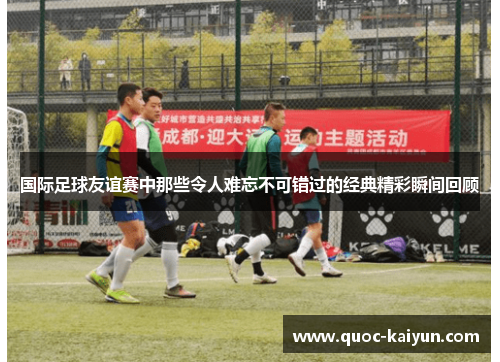 国际足球友谊赛中那些令人难忘不可错过的经典精彩瞬间回顾